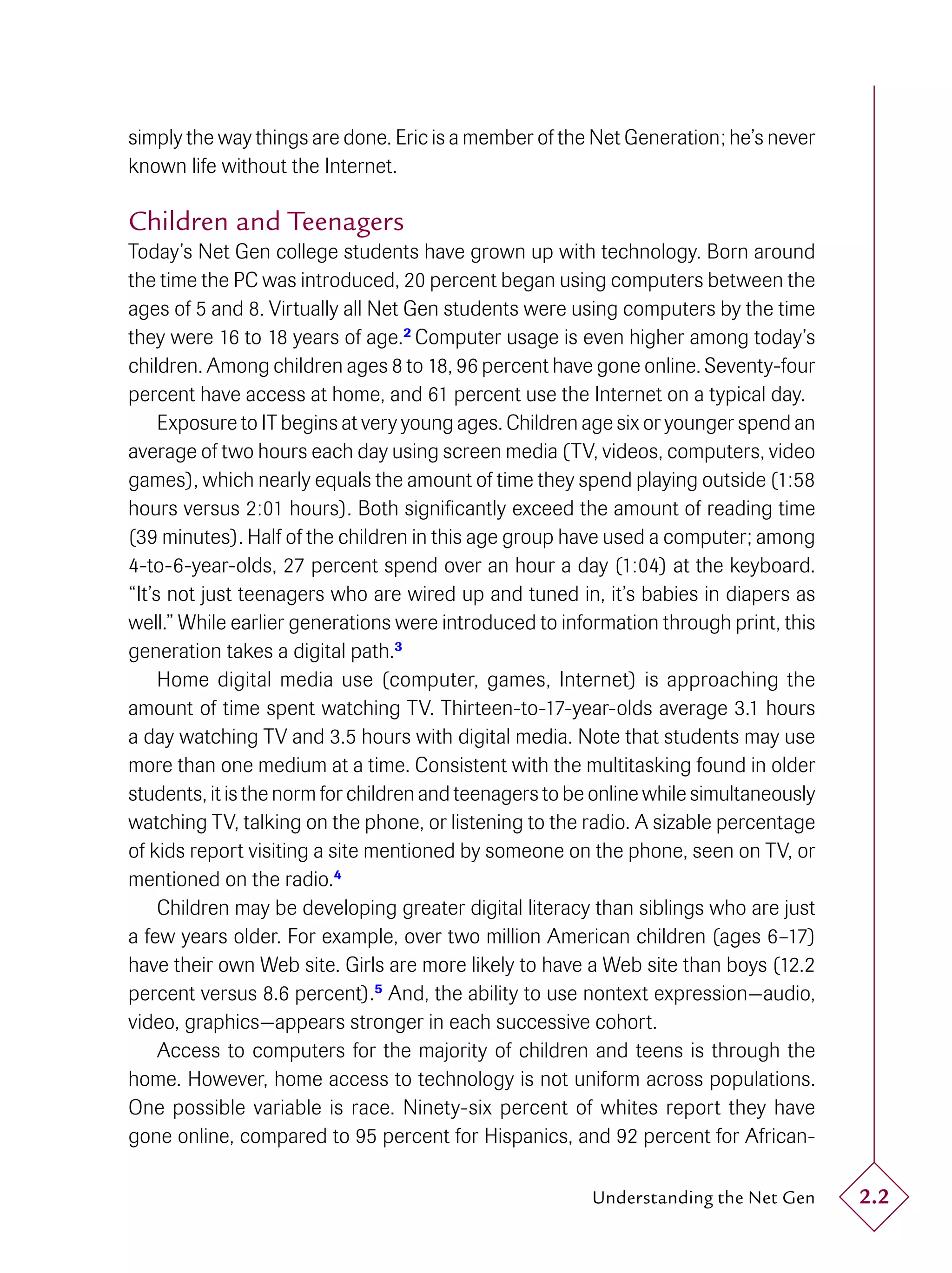 simply the way things are done. Eric is a member of the Net Generation; he’s never
known life without the Internet.

Children and Teenagers
Today’s Net Gen college students have grown up with technology. Born around
the time the PC was introduced, 20 percent began using computers between the
ages of 5 and 8. Virtually all Net Gen students were using computers by the time
they were 16 to 18 years of age.2 Computer usage is even higher among today’s
children. Among children ages 8 to 18, 96 percent have gone online. Seventy-four
percent have access at home, and 61 percent use the Internet on a typical day.
     Exposure to IT begins at very young ages. Children age six or younger spend an
average of two hours each day using screen media (TV, videos, computers, video
games), which nearly equals the amount of time they spend playing outside (1:58
hours versus 2:01 hours). Both signiﬁcantly exceed the amount of reading time
(39 minutes). Half of the children in this age group have used a computer; among
4-to-6-year-olds, 27 percent spend over an hour a day (1:04) at the keyboard.
“It’s not just teenagers who are wired up and tuned in, it’s babies in diapers as
well.” While earlier generations were introduced to information through print, this
generation takes a digital path.3
     Home digital media use (computer, games, Internet) is approaching the
amount of time spent watching TV. Thirteen-to-17-year-olds average 3.1 hours
a day watching TV and 3.5 hours with digital media. Note that students may use
more than one medium at a time. Consistent with the multitasking found in older
students, it is the norm for children and teenagers to be online while simultaneously
watching TV, talking on the phone, or listening to the radio. A sizable percentage
of kids report visiting a site mentioned by someone on the phone, seen on TV, or
mentioned on the radio.4
     Children may be developing greater digital literacy than siblings who are just
a few years older. For example, over two million American children (ages 6–17)
have their own Web site. Girls are more likely to have a Web site than boys (12.2
percent versus 8.6 percent).5 And, the ability to use nontext expression—audio,
video, graphics—appears stronger in each successive cohort.
     Access to computers for the majority of children and teens is through the
home. However, home access to technology is not uniform across populations.
One possible variable is race. Ninety-six percent of whites report they have
gone online, compared to 95 percent for Hispanics, and 92 percent for African-

                                                         Understanding the Net Gen      2.2
 