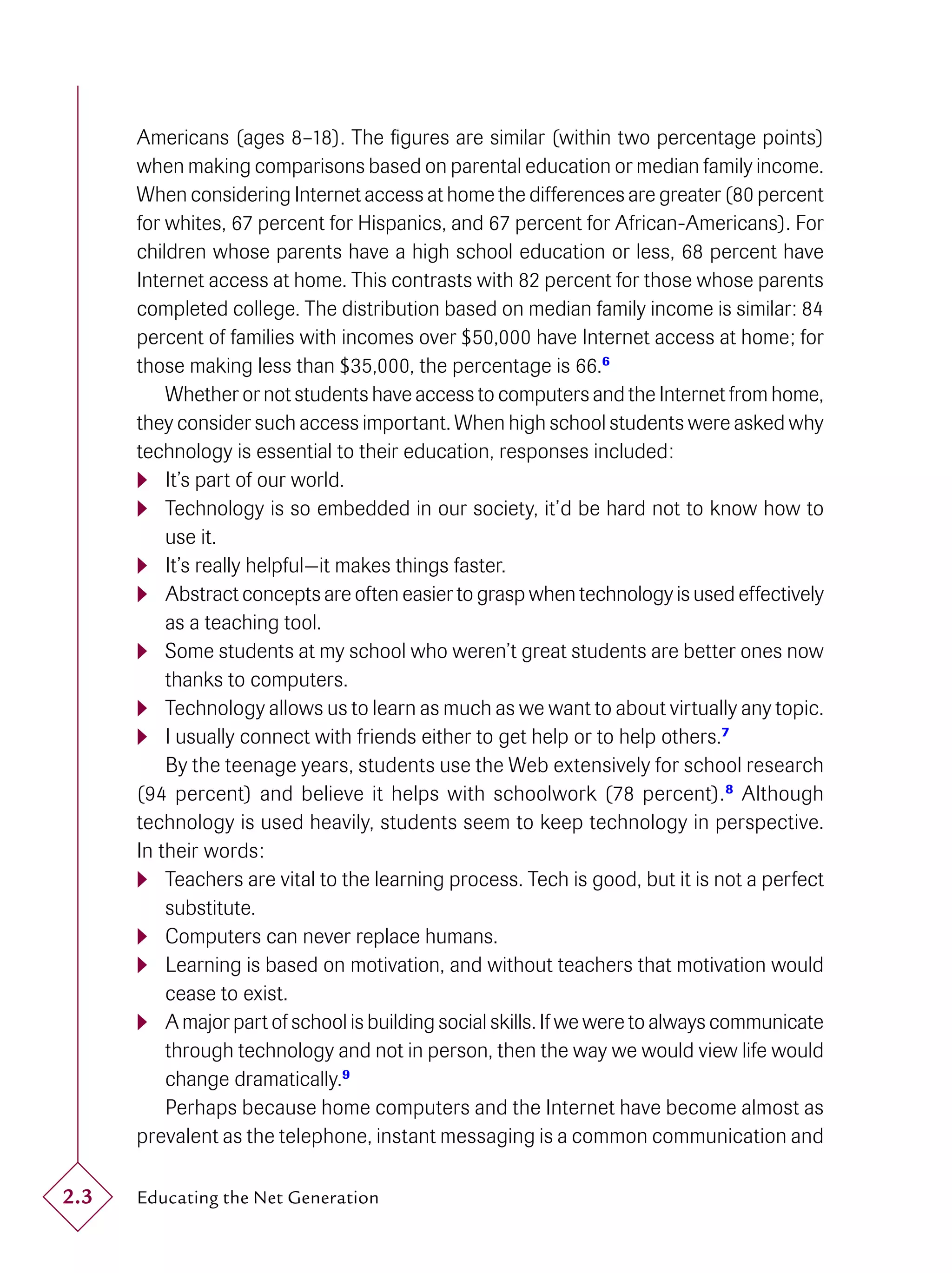 Americans (ages 8–18). The ﬁgures are similar (within two percentage points)
      when making comparisons based on parental education or median family income.
      When considering Internet access at home the differences are greater (80 percent
      for whites, 67 percent for Hispanics, and 67 percent for African-Americans). For
      children whose parents have a high school education or less, 68 percent have
      Internet access at home. This contrasts with 82 percent for those whose parents
      completed college. The distribution based on median family income is similar: 84
      percent of families with incomes over $50,000 have Internet access at home; for
      those making less than $35,000, the percentage is 66.6
          Whether or not students have access to computers and the Internet from home,
      they consider such access important. When high school students were asked why
      technology is essential to their education, responses included:
       It’s part of our world.
       Technology is so embedded in our society, it’d be hard not to know how to
          use it.
       It’s really helpful—it makes things faster.
       Abstract concepts are often easier to grasp when technology is used effectively
          as a teaching tool.
       Some students at my school who weren’t great students are better ones now
          thanks to computers.
       Technology allows us to learn as much as we want to about virtually any topic.
       I usually connect with friends either to get help or to help others.7
          By the teenage years, students use the Web extensively for school research
      (94 percent) and believe it helps with schoolwork (78 percent). 8 Although
      technology is used heavily, students seem to keep technology in perspective.
      In their words:
       Teachers are vital to the learning process. Tech is good, but it is not a perfect
          substitute.
       Computers can never replace humans.
       Learning is based on motivation, and without teachers that motivation would
          cease to exist.
       A major part of school is building social skills. If we were to always communicate
          through technology and not in person, then the way we would view life would
          change dramatically.9
          Perhaps because home computers and the Internet have become almost as
      prevalent as the telephone, instant messaging is a common communication and

2.3   Educating the Net Generation
 