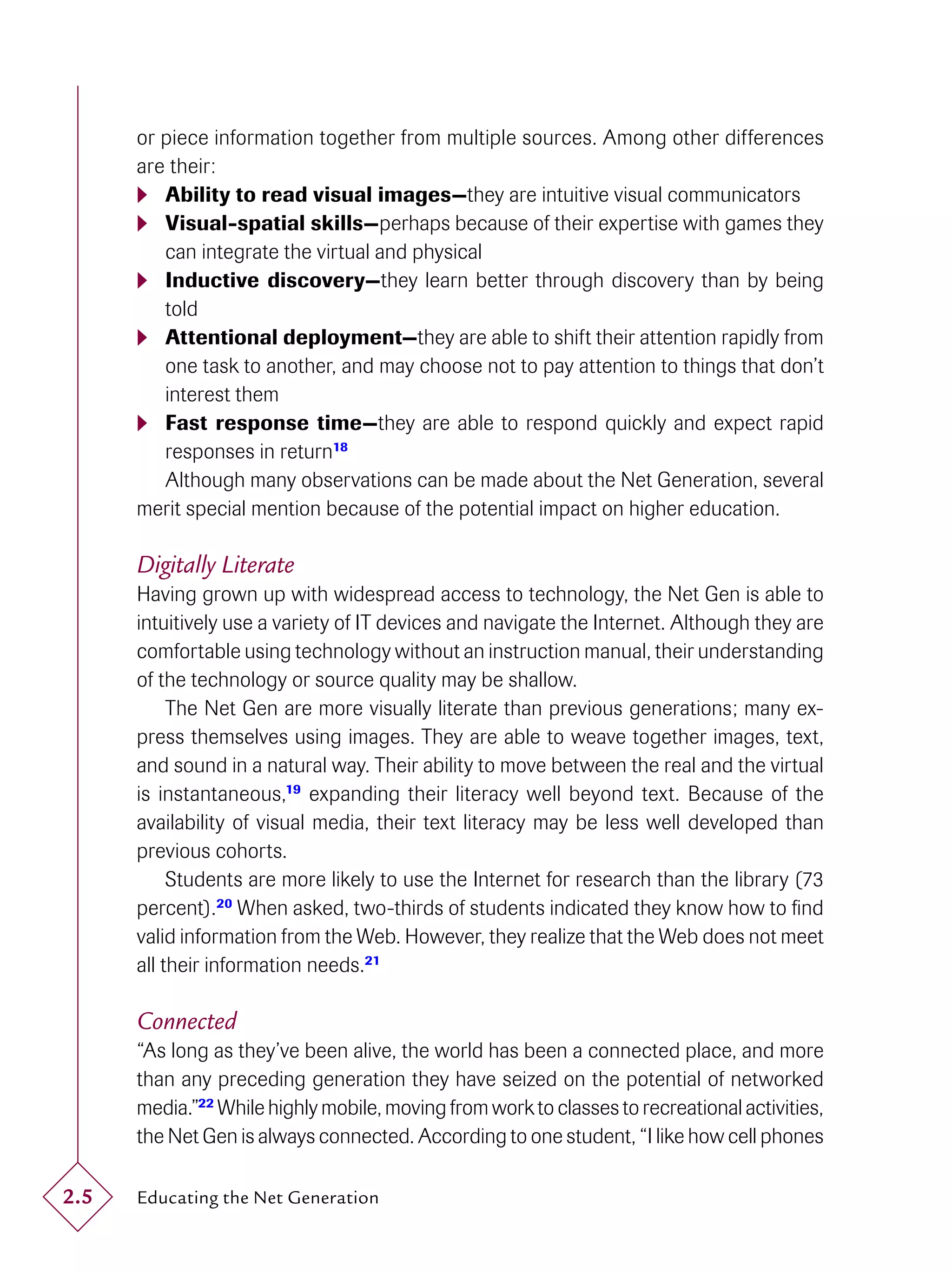 or piece information together from multiple sources. Among other differences
      are their:
       Ability to read visual images—they are intuitive visual communicators
       Visual-spatial skills—perhaps because of their expertise with games they
         can integrate the virtual and physical
       Inductive discovery—they learn better through discovery than by being
         told
       Attentional deployment—they are able to shift their attention rapidly from
         one task to another, and may choose not to pay attention to things that don’t
         interest them
       Fast response time—they are able to respond quickly and expect rapid
         responses in return18
         Although many observations can be made about the Net Generation, several
      merit special mention because of the potential impact on higher education.

      Digitally Literate
      Having grown up with widespread access to technology, the Net Gen is able to
      intuitively use a variety of IT devices and navigate the Internet. Although they are
      comfortable using technology without an instruction manual, their understanding
      of the technology or source quality may be shallow.
           The Net Gen are more visually literate than previous generations; many ex-
      press themselves using images. They are able to weave together images, text,
      and sound in a natural way. Their ability to move between the real and the virtual
      is instantaneous,19 expanding their literacy well beyond text. Because of the
      availability of visual media, their text literacy may be less well developed than
      previous cohorts.
           Students are more likely to use the Internet for research than the library (73
      percent).20 When asked, two-thirds of students indicated they know how to ﬁnd
      valid information from the Web. However, they realize that the Web does not meet
      all their information needs.21

      Connected
      “As long as they’ve been alive, the world has been a connected place, and more
      than any preceding generation they have seized on the potential of networked
      media.”22 While highly mobile, moving from work to classes to recreational activities,
      the Net Gen is always connected. According to one student, “I like how cell phones

2.5   Educating the Net Generation
 