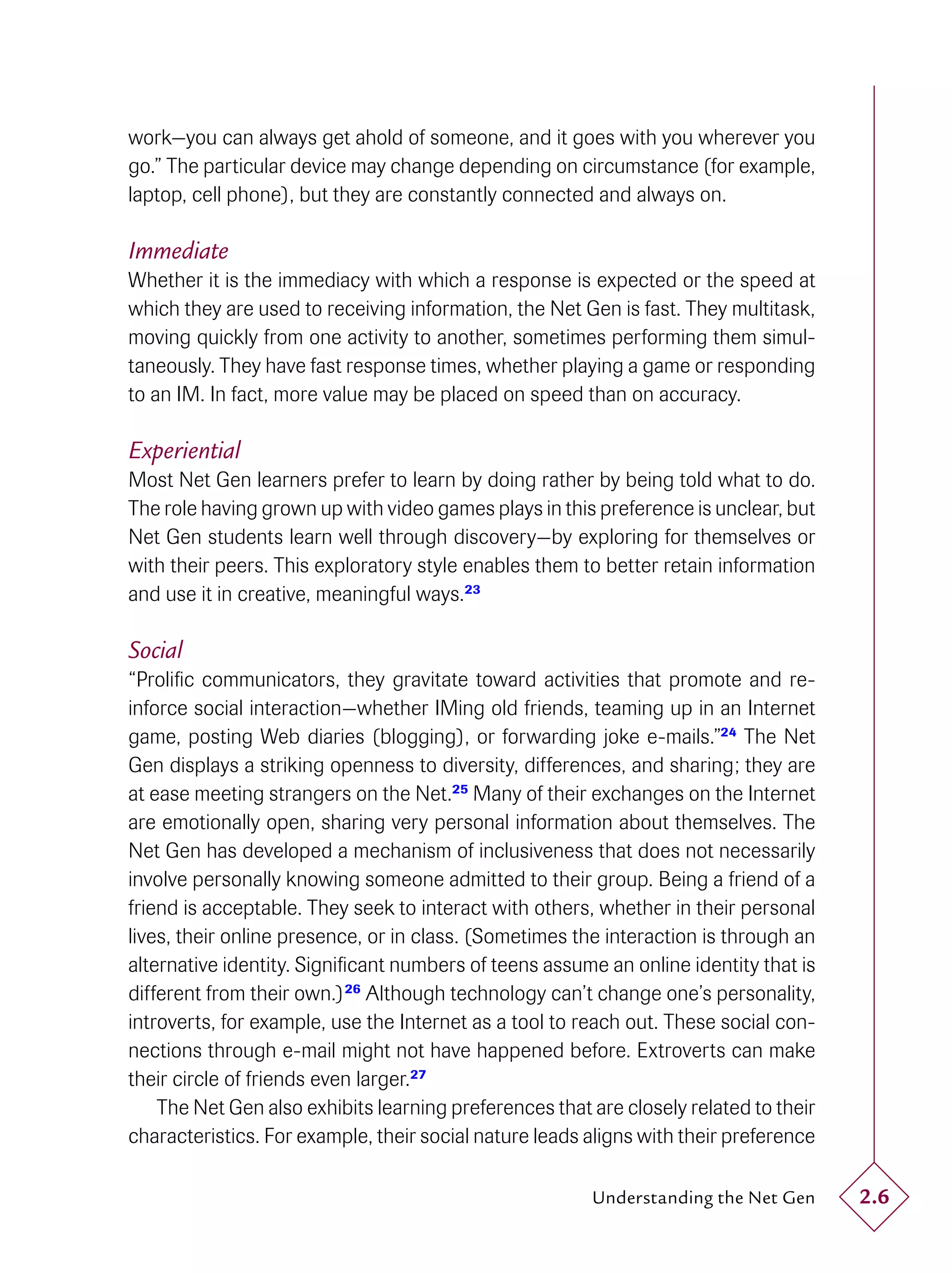 work—you can always get ahold of someone, and it goes with you wherever you
go.” The particular device may change depending on circumstance (for example,
laptop, cell phone), but they are constantly connected and always on.

Immediate
Whether it is the immediacy with which a response is expected or the speed at
which they are used to receiving information, the Net Gen is fast. They multitask,
moving quickly from one activity to another, sometimes performing them simul-
taneously. They have fast response times, whether playing a game or responding
to an IM. In fact, more value may be placed on speed than on accuracy.

Experiential
Most Net Gen learners prefer to learn by doing rather by being told what to do.
The role having grown up with video games plays in this preference is unclear, but
Net Gen students learn well through discovery—by exploring for themselves or
with their peers. This exploratory style enables them to better retain information
and use it in creative, meaningful ways.23

Social
“Proliﬁc communicators, they gravitate toward activities that promote and re-
inforce social interaction—whether IMing old friends, teaming up in an Internet
game, posting Web diaries (blogging), or forwarding joke e-mails.”24 The Net
Gen displays a striking openness to diversity, differences, and sharing; they are
at ease meeting strangers on the Net.25 Many of their exchanges on the Internet
are emotionally open, sharing very personal information about themselves. The
Net Gen has developed a mechanism of inclusiveness that does not necessarily
involve personally knowing someone admitted to their group. Being a friend of a
friend is acceptable. They seek to interact with others, whether in their personal
lives, their online presence, or in class. (Sometimes the interaction is through an
alternative identity. Signiﬁcant numbers of teens assume an online identity that is
different from their own.) 26 Although technology can’t change one’s personality,
introverts, for example, use the Internet as a tool to reach out. These social con-
nections through e-mail might not have happened before. Extroverts can make
their circle of friends even larger.27
    The Net Gen also exhibits learning preferences that are closely related to their
characteristics. For example, their social nature leads aligns with their preference

                                                        Understanding the Net Gen      2.6
 