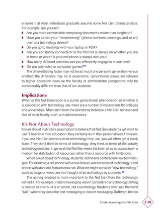 ensures that most individuals gradually assume some Net Gen characteristics.
For example, ask yourself:
 Are you more comfortable composing documents online than longhand?
 Have you turned your “remembering” (phone numbers, meetings, and so on)
   over to a technology device?
 Do you go to meetings with your laptop or PDA?
 Are you constantly connected? Is the Internet is always on whether you are
   at home or work? Is your cell phone is always with you?
 How many different activities can you effectively engage in at one time?
 Do you play video or computer games?41
   The differentiating factor may not be so much one person’s generation versus
another; the difference may be in experience. Generational issues are relevant
to higher education because the faculty or administrator perspective may be
considerably different from that of our students.

Implications
Whether the Net Generation is a purely generational phenomenon or whether it
is associated with technology use, there are a number of implications for colleges
and universities. Most stem from the dichotomy between a Net Gen mindset and
that of most faculty, staff, and administrators.

It’s Not About Technology
It is an almost instinctive assumption to believe that Net Gen students will want to
use IT heavily in their education; they certainly do in their personal lives. However,
if you ask Net Gen learners what technology they use, you will often get a blank
stare. They don’t think in terms of technology; they think in terms of the activity
technology enables. In general, the Net Gen views the Internet as an access tool—a
medium for distribution of resources rather than a resource with limitations.
     When asked about technology, students’ deﬁnitions centered on new technolo-
gies. For example, a cell phone with a new feature was considered technology; a cell
phone with standard features was not. What we might consider “new technology,”
such as blogs or wikis, are not thought of as technology by students.42
     The activity enabled is more important to the Net Gen than the technology
behind it. For example, instant messaging wasn’t considered a technology; IMing
is treated as a verb—it is an action, not a technology. Students often use the word
“talk” when they describe text messaging or instant messaging. Software blends

                                                          Understanding the Net Gen      2.10
 