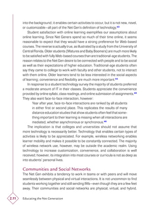 into the background; it enables certain activities to occur, but it is not new, novel,
       or customizable—all part of the Net Gen’s deﬁnition of technology.43
           Student satisfaction with online learning exempliﬁes our assumptions about
       online learning. Since Net Geners spend so much of their time online, it seems
       reasonable to expect that they would have a strong preference for Web-based
       courses. The reverse is actually true, as illustrated by a study from the University of
       Central Florida. Older students (Matures and Baby Boomers) are much more likely
       to be satisﬁed with fully Web-based courses than are traditional-age students. The
       reason relates to the Net Gen desire to be connected with people and to be social
       as well as their expectations of higher education. Traditional-age students often
       say they came to college to work with faculty and other students, not to interact
       with them online. Older learners tend to be less interested in the social aspects
       of learning; convenience and ﬂexibility are much more important.44
           In response to a student technology survey the majority of students preferred
       a moderate amount of IT in their classes. Students appreciate the convenience
       provided by online syllabi, class readings, and online submission of assignments.45
       They also want face-to-face interaction, however:
               Year after year, face-to-face interactions are ranked by all students
               in either ﬁrst or second place. This replicates the results of many
               distance education studies that show students often feel that some-
               thing important to their learning is missing when all interactions are
               mediated, whether asynchronous or synchronous.46
           The implication is that colleges and universities should not assume that
       more technology is necessarily better. Technology that enables certain types of
       activities is likely to be appreciated. For example, wireless networking enables
       learner mobility and makes it possible to be constantly connected. The majority
       of wireless network use, however, may be outside the academic realm. Using
       technology to increase customization, convenience, and collaboration is well
       received; however, its integration into most courses or curricula is not as deep as
       into students’ personal lives.

       Communities and Social Networks
       The Net Gen exhibits a tendency to work in teams or with peers and will move
       seamlessly between physical and virtual interactions. It is not uncommon to ﬁnd
       students working together and still sending IMs—even though they are a few feet
       away. Their communities and social networks are physical, virtual, and hybrid.

2.11   Educating the Net Generation
 