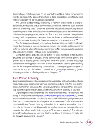 Personal does not always mean “in person” to the Net Gen. Online conversations
may be as meaningful as one that is face-to-face. Interactions with faculty need
not be “in person” to be valuable and personal.
    Net Geners use technology extensively to network and socialize. In their per-
sonal lives, buddy lists, virtual communities, and social networks such as Flickr
or Orkut are heavily used. “When we poll users about what they actually do with
their computers, some form of social interaction always tops the list—conversation,
collaboration, playing games, and so on. The practice of software design is shot
through with computer-as-box assumptions, while our actual behavior is close to
computer-as-door, treating the device as an entrance to a social space.”47
    Net Geners are emotionally open and use the Internet as a social technology to
reveal their feelings, to express their views, to meet new people, and to experience
different cultures. Many of the online exchanges by Net Geners reveal a great deal
of personal information—not just facts but emotions.
    Computer games provide a social outlet for large numbers of Net Geners.
Students play games in groups; online communities form around games; and
players add to existing games, sharing their work with others. “Games encourage
collaboration among players and thus provide a context for peer-to-peer teaching
and for the emergence of learning communities. … Look up any popular game on
the Internet and you ﬁnd robust communities of game players debating games,
sharing game tips, or offering critiques to designers.”48

First-Person Learning
Learning is participatory; knowing depends on practice and participation. Digital
resources enable experiential learning—something in tune with Net Gen prefer-
ences. Rather than being told, Net Geners would rather construct their own learn-
ing, assembling information, tools, and frameworks from a variety of sources.
    Digital repositories can provide raw material for learning. For example, The
Valley of the Shadow archive (http://www.iath.virginia.edu/vshadow2/) allows
students to draw their own conclusions about the Civil War using original records
from two counties—similar in all aspects except one was Confederate and the
other was Union. Census data, agricultural records, newspaper articles, church
records, and letters from soldiers and their families constitute the original source
material that allows students to engage in “ﬁrst-person learning.” The site also
serves formal and informal learners. It is the most heavily accessed Civil War site
on the Web, according to Google.49

                                                        Understanding the Net Gen      2.12
 