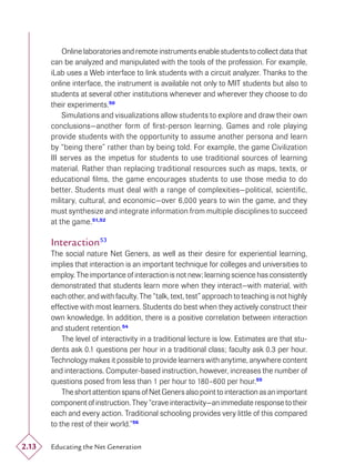 Online laboratories and remote instruments enable students to collect data that
       can be analyzed and manipulated with the tools of the profession. For example,
       iLab uses a Web interface to link students with a circuit analyzer. Thanks to the
       online interface, the instrument is available not only to MIT students but also to
       students at several other institutions whenever and wherever they choose to do
       their experiments.50
           Simulations and visualizations allow students to explore and draw their own
       conclusions—another form of ﬁrst-person learning. Games and role playing
       provide students with the opportunity to assume another persona and learn
       by “being there” rather than by being told. For example, the game Civilization
       III serves as the impetus for students to use traditional sources of learning
       material. Rather than replacing traditional resources such as maps, texts, or
       educational ﬁlms, the game encourages students to use those media to do
       better. Students must deal with a range of complexities—political, scientiﬁc,
       military, cultural, and economic—over 6,000 years to win the game, and they
       must synthesize and integrate information from multiple disciplines to succeed
       at the game. 51,52

       Interaction53
       The social nature Net Geners, as well as their desire for experiential learning,
       implies that interaction is an important technique for colleges and universities to
       employ. The importance of interaction is not new; learning science has consistently
       demonstrated that students learn more when they interact—with material, with
       each other, and with faculty. The “talk, text, test” approach to teaching is not highly
       effective with most learners. Students do best when they actively construct their
       own knowledge. In addition, there is a positive correlation between interaction
       and student retention.54
           The level of interactivity in a traditional lecture is low. Estimates are that stu-
       dents ask 0.1 questions per hour in a traditional class; faculty ask 0.3 per hour.
       Technology makes it possible to provide learners with anytime, anywhere content
       and interactions. Computer-based instruction, however, increases the number of
       questions posed from less than 1 per hour to 180–600 per hour.55
           The short attention spans of Net Geners also point to interaction as an important
       component of instruction. They “crave interactivity—an immediate response to their
       each and every action. Traditional schooling provides very little of this compared
       to the rest of their world.”56

2.13   Educating the Net Generation
 