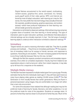 Digital Natives accustomed to the twitch-speed, multitasking,
        random-access, graphics-ﬁrst, active, connected, fun, fantasy,
        quick-payoff world of their video games, MTV, and Internet are
        bored by most of today’s education, well-meaning as it may be. But
        worse, the many skills that new technology [has] actually enhanced
        (for example, parallel processing, graphics awareness, and random
        access)—which have profound implications for their learning—are
        almost totally ignored by educators.57
    Interaction is not limited to classroom settings. Informal learning may comprise
a greater share of students’ time than learning in formal settings. The type of
interaction, peer-to-peer instruction, synthesis, and reﬂection that takes place in
informal settings can be critically important. In fact, “the full range of students’
learning styles is undercut when interaction is limited to classroom settings.”58

Immediacy
“Digital natives are used to receiving information really fast. They like to parallel
process and multitask…. They thrive on immediate gratiﬁcation.”59 The expecta-
tion of immediacy holds true for access to friends, services, and responses to
questions. According to one student, “The ever-increasing speed of the Internet
is one thing I really like because I like my info now, not later.”
    Although the Net Gen expects constant connections and immediate respon-
siveness, this is often an unrealistic expectation. Faculty may ﬁnd it helpful to set
expectations about e-mail turnaround; rather than instant response, it may take
up to 48 hours for a response on the weekend.

Multiple Media Literacy
The Net Gen has been exposed to multiple media types from a young age. Prensky
estimates that by the time individuals reach age 21, they will have spent twice as
many hours playing video games as reading (10,000 versus 5,000).60 The Net
Generation is more visually literate than earlier generations. Many are ﬂuent in
personal expression using images; they are comfortable in an image-rich rather
than a text-only environment.
   For some time educators have realized that although reading text may be the
preferred mode of learning for faculty, librarians, and other academics, it is not
the preferred mode for most of the population. Students on average retain 10
percent of what they read but closer to 30 percent of what they see. Much of the

                                                         Understanding the Net Gen      2.14
 