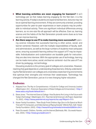  What learning activities are most engaging for learners? It isn’t
    technology per se that makes learning engaging for the Net Gen; it is the
    learning activity. If today’s students are experiential learners, lectures may not
    be an optimal learning environment. If they are community oriented, providing
    opportunities for peer-to-peer experiences or team projects may be prefer-
    able to individual activity. There are signiﬁcant individual differences among
    learners, so no one-size-ﬁts-all approach will be effective. Even so, learning
    science and the habits of the Net Generation provide some clues as to how
    we can improve learning.
 Are there ways to use IT to make learning more successful? Learn-
    ing science indicates that successful learning is often active, social, and
    learner-centered. However, with the multiple responsibilities of faculty, staff,
    and administrators, as well as the large numbers of students most campuses
    serve, ensuring successful learning without the support of IT may be impos-
    sible. Individualization and customization are laudable goals for instruction;
    they are also time intensive. With the appropriate use of technology, learning
    can be made more active, social, and learner centered—but the uses of IT are
    driven by pedagogy, not technology.
    Educating students is the primary goal of colleges and universities. However,
reaching that goal depends on understanding those learners. Only by understand-
ing the Net Generation can colleges and universities create learning environments
that optimize their strengths and minimize their weaknesses. Technology has
changed the Net Generation, just as it is now changing higher education.

Endnotes
1. Adapted from The Key to Competitiveness: A Guide for College and University Leaders
   (Washington, D.C.: American Association of State Colleges and Universities), <http://
   www.aascu.org/book/default.htm>.
2. Steve Jones, “The Internet Goes to College: How Students Are Living in the Future with
   Today’s Technology” (Washington, D.C.: Pew Internet & American Life Project, September
   15, 2002), <http://www.pewinternet.org/reports/toc.asp?Report=71>.
3. Kaiser Family Foundation, “New Study Finds Children Age Zero to Six Spend as Much
   Time with TV, Computers, and Video Games as Playing Outside” (Menlo Park, Calif.: Kaiser
   Family Foundation, 2003), <http://www.kff.org/entmedia/entmedia102803nr.cfm>.
4. Peter Grunwald, Children, Families, and the Internet (Bethesda, Md.: Grunwald Associ-
   ates, 2004), <http://www.grunwald.com/>.



                                                             Understanding the Net Gen        2.16
 