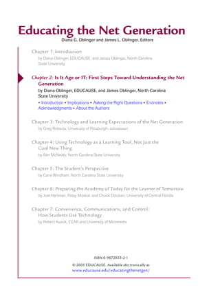 Educating the Net Generation
                    Diana G. Oblinger and James L. Oblinger, Editors

    Chapter 1: Introduction
       by Diana Oblinger, EDUCAUSE, and James Oblinger, North Carolina
       State University



   Chapter 2: Is It Age or IT: First Steps Toward Understanding the Net
      Generation
       by Diana Oblinger, EDUCAUSE, and James Oblinger, North Carolina
       State University
       • Introduction • Implications • Asking the Right Questions • Endnotes •
       Acknowledgments • About the Authors


    Chapter 3: Technology and Learning Expectations of the Net Generation
       by Greg Roberts, University of Pittsburgh–Johnstown


    Chapter 4: Using Technology as a Learning Tool, Not Just the
      Cool New Thing
       by Ben McNeely, North Carolina State University


    Chapter 5: The Student’s Perspective
       by Carie Windham, North Carolina State University


    Chapter 6: Preparing the Academy of Today for the Learner of Tomorrow
       by Joel Hartman, Patsy Moskal, and Chuck Dziuban, University of Central Florida


    Chapter 7: Convenience, Communications, and Control:
      How Students Use Technology
       by Robert Kvavik, ECAR and University of Minnesota




                                       ISBN 0-9672853-2-1
                          © 2005 EDUCAUSE. Available electronically at
                          www.educause.edu/educatingthenetgen/
 