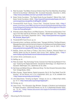 5. Peter Grunwald, “Two Million American Children Have Their Own Web Sites, Broad New
          Internet Survey Shows” (Bethesda, Md.: Grunwald Associates, December 4, 2003),
          <http://www.schooldata.com/ssm-grunwald-internet.htm>.
       6. Kaiser Family Foundation, “The Digital Divide Survey Snapshot” (Menlo Park, Calif.:
          Kaiser Family Foundation, 2003), <http://www.kff.org/entmedia/loader.cfm?url=/
          commonspot/security/getﬁle.cfm&PageID=46366>.
       7. Threshold/ISTE Youth Forum, “Future Chat,” Threshold, Summer 2004, <http://
          w w w.ciconline.com / NR /rdonlyres /e4z 3cf 2 ylkj j6o5jnjpdr5pvsrh6o
          k z w x5fokgw5slt 2idy6om36r f f4bz fusqrhqhhdt 2r y7sbnjrggx v 3nnf5k z 2h /
          T-Sum-04-FutureChat.pdf>.
       8. Amanda Lenhart, Maya Simon, and Mike Graziano, “The Internet and Education: Find-
          ings of the Pew Internet & American Life Project” (Washington, D.C.: Pew Internet
          & American Life Project, September 2001), <http://www.pewinternet.org/pdfs/
          PIP_Schools_Report.pdf>.
       9. Threshold/ISTE Youth Forum, op. cit.
       10. Amanda Lenhart, Lee Rainie, and Oliver Lewis, “Teenage Life Online: The Rise of Instant-
           Message Generation and the Internet’s Impact on Friendships and Family Relationships”
           (Washington, D.C.: Pew Internet & American Life Project, June 20, 2001), <http://
           www.pewinternet.org/pdfs/PIP_Teens_Report.pdf>.
       11. NetDay, Voices and Views of Today’s Tech-Savvy Students: National Report on
           NetDay Speak Up Day for Students 2003 (Irvine, Calif.: NetDay, 2004), <http://
           www.netday.org/downloads/voices%20and%20views%20ﬁnal.pdf>.
       12. Lenhart, Simon, and Graziano, op. cit.
       13. NetDay, op. cit.
       14. Peter Grunwald, “Key Technology Trends: Excerpts from New Survey Research Find-
           ings,” Exploring the Digital Generation, Educational Technology, U.S. Department of
           Education, Washington, D.C., September 23–24, 2003.
       15. Neil Howe and William Strauss, Millennials Rising: The Next Greatest Generation (New
           York: Vintage Books, 2000).
       16. Marc Prensky, “Digital Natives, Digital Immigrants, Part II: Do They Really Think Dif-
           ferently?” On the Horizon, vol. 9, no. 6 (December 2001), pp. 15–24; available from
           <http://www.marcprensky.com/writing/>.
       17. John Seely Brown, “Growing Up Digital,” Change, vol. 32, no. 2 (March/April 2000),
           pp. 10–11, <http://www.aahe.org/change/digital.pdf>.
       18. Prensky, op. cit.
       19. Jason Frand, “The Information-Age Mindset: Changes in Students and Implications
           for Higher Education,” EDUCAUSE Review, vol. 35, no. 5 (September/October 2000),
           p p. 15 –24, < h t t p : // w w w. e du c au s e . e du / a p p s / e r / e r m 0 0 / ar t i c l e s 0 0 5 /
           erm0051.pdf>.


2.17   Educating the Net Generation
 