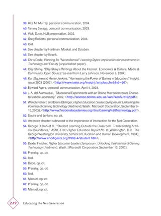 39. Rita M. Murray, personal communication, 2004.
       40. Tammy Savage, personal communication, 2003.
       41. Vicki Suter, NLII presentation, 2002.
       42. Greg Roberts, personal communication, 2004.
       43. Ibid.
       44. See chapter by Hartman, Moskal, and Dziuban.
       45. See chapter by Kvavik.
       46. Chris Dede, Planning for “Neomillennial” Learning Styles: Implications for Investments in
           Technology and Faculty (unpublished paper).
       47. Clay Shirky, “Clay Shiky’s Writings About the Internet: Economics & Culture, Media &
           Community, Open Source” (e-mail from Larry Johnson, November 9, 2004).
       48. Kurt Squire and Henry Jenkins, “Harnessing the Power of Games in Education,” Insight,
           issue 2003 (2003), <http://www.iaete.org/insight/articles.cfm?&id=26>.
       49. Edward Ayers, personal communication, April 4, 2003.
       50. J. A. del Alamo et al., “Educational Experiments with an Online Microelectronics Charac-
           terization Laboratory,” 2002, <http://science.donntu.edu.ua/konf/konf7/o102.pdf>.
       51. Wendy Rickard and Diana Oblinger, Higher Education Leaders Symposium: Unlocking the
           Potential of Gaming Technology (Redmond, Wash.: Microsoft Corporation, September 9–
           10, 2003), <http://www7.nationalacademies.org/itru/Gaming%20Technology.pdf>.
       52. Squire and Jenkins, op. cit.
       53. An entire chapter is devoted to the importance of interaction for the Net Generation.
       54. George D. Kuh et al., “Student Learning Outside the Classroom: Transcending Artiﬁ-
           cial Boundaries,” ASHE-ERIC Higher Education Report No. 8 (Washington, D.C.: The
           George Washington University, School of Education and Human Development, 1994),
           <http://www.ericdigests.org/1996-4/student.htm>.
       55. Dexter Fletcher, Higher Education Leaders Symposium: Unlocking the Potential of Gaming
           Technology (Redmond, Wash.: Microsoft Corporation, September 10, 2003).
       56. Prensky, op. cit.
       57. Ibid.
       58. Dede, op. cit.
       59. Prensky, op. cit.
       60. Ibid.
       61. Manuel, op. cit.
       62. Prensky, op. cit.
       63. Manuel, op. cit.



2.19   Educating the Net Generation
 