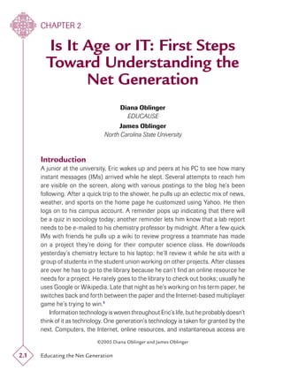 CHAPTER 2

        Is It Age or IT: First Steps
        Toward Understanding the
              Net Generation
                                      Diana Oblinger
                                        EDUCAUSE
                                    James Oblinger
                               North Carolina State University



      Introduction
      A junior at the university, Eric wakes up and peers at his PC to see how many
      instant messages (IMs) arrived while he slept. Several attempts to reach him
      are visible on the screen, along with various postings to the blog he’s been
      following. After a quick trip to the shower, he pulls up an eclectic mix of news,
      weather, and sports on the home page he customized using Yahoo. He then
      logs on to his campus account. A reminder pops up indicating that there will
      be a quiz in sociology today; another reminder lets him know that a lab report
      needs to be e-mailed to his chemistry professor by midnight. After a few quick
      IMs with friends he pulls up a wiki to review progress a teammate has made
      on a project they’re doing for their computer science class. He downloads
      yesterday’s chemistry lecture to his laptop; he’ll review it while he sits with a
      group of students in the student union working on other projects. After classes
      are over he has to go to the library because he can’t ﬁnd an online resource he
      needs for a project. He rarely goes to the library to check out books; usually he
      uses Google or Wikipedia. Late that night as he’s working on his term paper, he
      switches back and forth between the paper and the Internet-based multiplayer
      game he’s trying to win.1
          Information technology is woven throughout Eric’s life, but he probably doesn’t
      think of it as technology. One generation’s technology is taken for granted by the
      next. Computers, the Internet, online resources, and instantaneous access are
                            ©2005 Diana Oblinger and James Oblinger

2.1   Educating the Net Generation
 