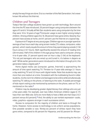 simply the way things are done. Eric is a member of the Net Generation; he’s never
known life without the Internet.

Children and Teenagers
Today’s Net Gen college students have grown up with technology. Born around
the time the PC was introduced, 20 percent began using computers between the
ages of 5 and 8. Virtually all Net Gen students were using computers by the time
they were 16 to 18 years of age.2 Computer usage is even higher among today’s
children. Among children ages 8 to 18, 96 percent have gone online. Seventy-four
percent have access at home, and 61 percent use the Internet on a typical day.
     Exposure to IT begins at very young ages. Children age six or younger spend an
average of two hours each day using screen media (TV, videos, computers, video
games), which nearly equals the amount of time they spend playing outside (1:58
hours versus 2:01 hours). Both signiﬁcantly exceed the amount of reading time
(39 minutes). Half of the children in this age group have used a computer; among
4-to-6-year-olds, 27 percent spend over an hour a day (1:04) at the keyboard.
“It’s not just teenagers who are wired up and tuned in, it’s babies in diapers as
well.” While earlier generations were introduced to information through print, this
generation takes a digital path.3
     Home digital media use (computer, games, Internet) is approaching the
amount of time spent watching TV. Thirteen-to-17-year-olds average 3.1 hours
a day watching TV and 3.5 hours with digital media. Note that students may use
more than one medium at a time. Consistent with the multitasking found in older
students, it is the norm for children and teenagers to be online while simultaneously
watching TV, talking on the phone, or listening to the radio. A sizable percentage
of kids report visiting a site mentioned by someone on the phone, seen on TV, or
mentioned on the radio.4
     Children may be developing greater digital literacy than siblings who are just
a few years older. For example, over two million American children (ages 6–17)
have their own Web site. Girls are more likely to have a Web site than boys (12.2
percent versus 8.6 percent).5 And, the ability to use nontext expression—audio,
video, graphics—appears stronger in each successive cohort.
     Access to computers for the majority of children and teens is through the
home. However, home access to technology is not uniform across populations.
One possible variable is race. Ninety-six percent of whites report they have
gone online, compared to 95 percent for Hispanics, and 92 percent for African-

                                                         Understanding the Net Gen      2.2
 