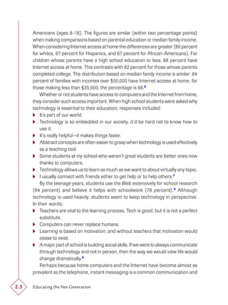 Americans (ages 8–18). The ﬁgures are similar (within two percentage points)
      when making comparisons based on parental education or median family income.
      When considering Internet access at home the differences are greater (80 percent
      for whites, 67 percent for Hispanics, and 67 percent for African-Americans). For
      children whose parents have a high school education or less, 68 percent have
      Internet access at home. This contrasts with 82 percent for those whose parents
      completed college. The distribution based on median family income is similar: 84
      percent of families with incomes over $50,000 have Internet access at home; for
      those making less than $35,000, the percentage is 66.6
          Whether or not students have access to computers and the Internet from home,
      they consider such access important. When high school students were asked why
      technology is essential to their education, responses included:
       It’s part of our world.
       Technology is so embedded in our society, it’d be hard not to know how to
          use it.
       It’s really helpful—it makes things faster.
       Abstract concepts are often easier to grasp when technology is used effectively
          as a teaching tool.
       Some students at my school who weren’t great students are better ones now
          thanks to computers.
       Technology allows us to learn as much as we want to about virtually any topic.
       I usually connect with friends either to get help or to help others.7
          By the teenage years, students use the Web extensively for school research
      (94 percent) and believe it helps with schoolwork (78 percent). 8 Although
      technology is used heavily, students seem to keep technology in perspective.
      In their words:
       Teachers are vital to the learning process. Tech is good, but it is not a perfect
          substitute.
       Computers can never replace humans.
       Learning is based on motivation, and without teachers that motivation would
          cease to exist.
       A major part of school is building social skills. If we were to always communicate
          through technology and not in person, then the way we would view life would
          change dramatically.9
          Perhaps because home computers and the Internet have become almost as
      prevalent as the telephone, instant messaging is a common communication and

2.3   Educating the Net Generation
 