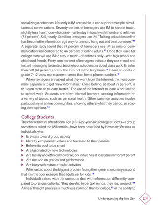 socializing mechanism. Not only is IM accessible, it can support multiple, simul-
taneous conversations. Seventy percent of teenagers use IM to keep in touch,
slightly less than those who use e-mail to stay in touch with friends and relatives
(81 percent). Still, nearly 13 million teenagers use IM. “Talking to buddies online
has become the information age way for teens to hang out and beat boredom.”10
A separate study found that 74 percent of teenagers use IM as a major com-
munication tool compared to 44 percent of online adults.11 Once they leave for
college many will use IM to stay in touch—oftentimes daily—with high school and
childhood friends. Forty-one percent of teenagers indicate they use e-mail and
instant messaging to contact teachers or schoolmates about class work. Greater
than half (56 percent) prefer the Internet to the telephone.12 In fact, students in
grade 7–12 know more screen names than home phone numbers.13
    When teenagers are asked what they want from the Internet, the most com-
mon response is to get “new information.” Close behind, at about 75 percent, is
to “learn more or to learn better.” The use of the Internet to learn is not limited
to school work. Students are often informal learners, seeking information on
a variety of topics, such as personal health. Other common activities involve
participating in online communities, showing others what they can do, or voic-
ing their opinions.14

College Students
The characteristics of traditional age (18-to-22-year-old) college students—a group
sometimes called the Millennials—have been described by Howe and Strauss as
individuals who:
 Gravitate toward group activity
 Identify with parents’ values and feel close to their parents
 Believe it’s cool to be smart
 Are fascinated by new technologies
 Are racially and ethnically diverse; one in ﬁve has at least one immigrant parent
 Are focused on grades and performance
 Are busy with extracurricular activities
    When asked about the biggest problem facing their generation, many respond
that it is the poor example that adults set for kids.15
    Individuals raised with the computer deal with information differently com-
pared to previous cohorts: “they develop hypertext minds, they leap around.”16
A linear thought process is much less common than bricolage,17 or the ability to

                                                        Understanding the Net Gen     2.4
 