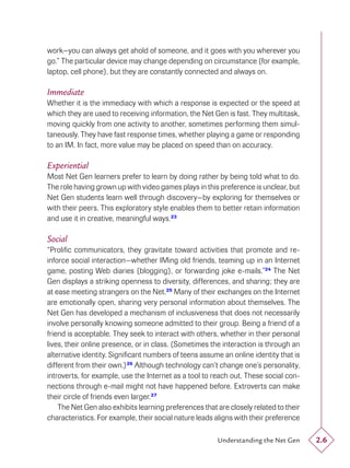 work—you can always get ahold of someone, and it goes with you wherever you
go.” The particular device may change depending on circumstance (for example,
laptop, cell phone), but they are constantly connected and always on.

Immediate
Whether it is the immediacy with which a response is expected or the speed at
which they are used to receiving information, the Net Gen is fast. They multitask,
moving quickly from one activity to another, sometimes performing them simul-
taneously. They have fast response times, whether playing a game or responding
to an IM. In fact, more value may be placed on speed than on accuracy.

Experiential
Most Net Gen learners prefer to learn by doing rather by being told what to do.
The role having grown up with video games plays in this preference is unclear, but
Net Gen students learn well through discovery—by exploring for themselves or
with their peers. This exploratory style enables them to better retain information
and use it in creative, meaningful ways.23

Social
“Proliﬁc communicators, they gravitate toward activities that promote and re-
inforce social interaction—whether IMing old friends, teaming up in an Internet
game, posting Web diaries (blogging), or forwarding joke e-mails.”24 The Net
Gen displays a striking openness to diversity, differences, and sharing; they are
at ease meeting strangers on the Net.25 Many of their exchanges on the Internet
are emotionally open, sharing very personal information about themselves. The
Net Gen has developed a mechanism of inclusiveness that does not necessarily
involve personally knowing someone admitted to their group. Being a friend of a
friend is acceptable. They seek to interact with others, whether in their personal
lives, their online presence, or in class. (Sometimes the interaction is through an
alternative identity. Signiﬁcant numbers of teens assume an online identity that is
different from their own.) 26 Although technology can’t change one’s personality,
introverts, for example, use the Internet as a tool to reach out. These social con-
nections through e-mail might not have happened before. Extroverts can make
their circle of friends even larger.27
    The Net Gen also exhibits learning preferences that are closely related to their
characteristics. For example, their social nature leads aligns with their preference

                                                        Understanding the Net Gen      2.6
 