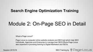 SEO Training bySession 2015/16
Search Engine Optimization Training
Page Locus is a popular online website analysis and SEO tool which help SEO
individuals, Agencies and Enterprise to manage their SEO Efforts.Page Locus
also expertize in providing training to Digital Marketers and SEOs.
Module 2: On-Page SEO in Detail
What is Page Locus?
 