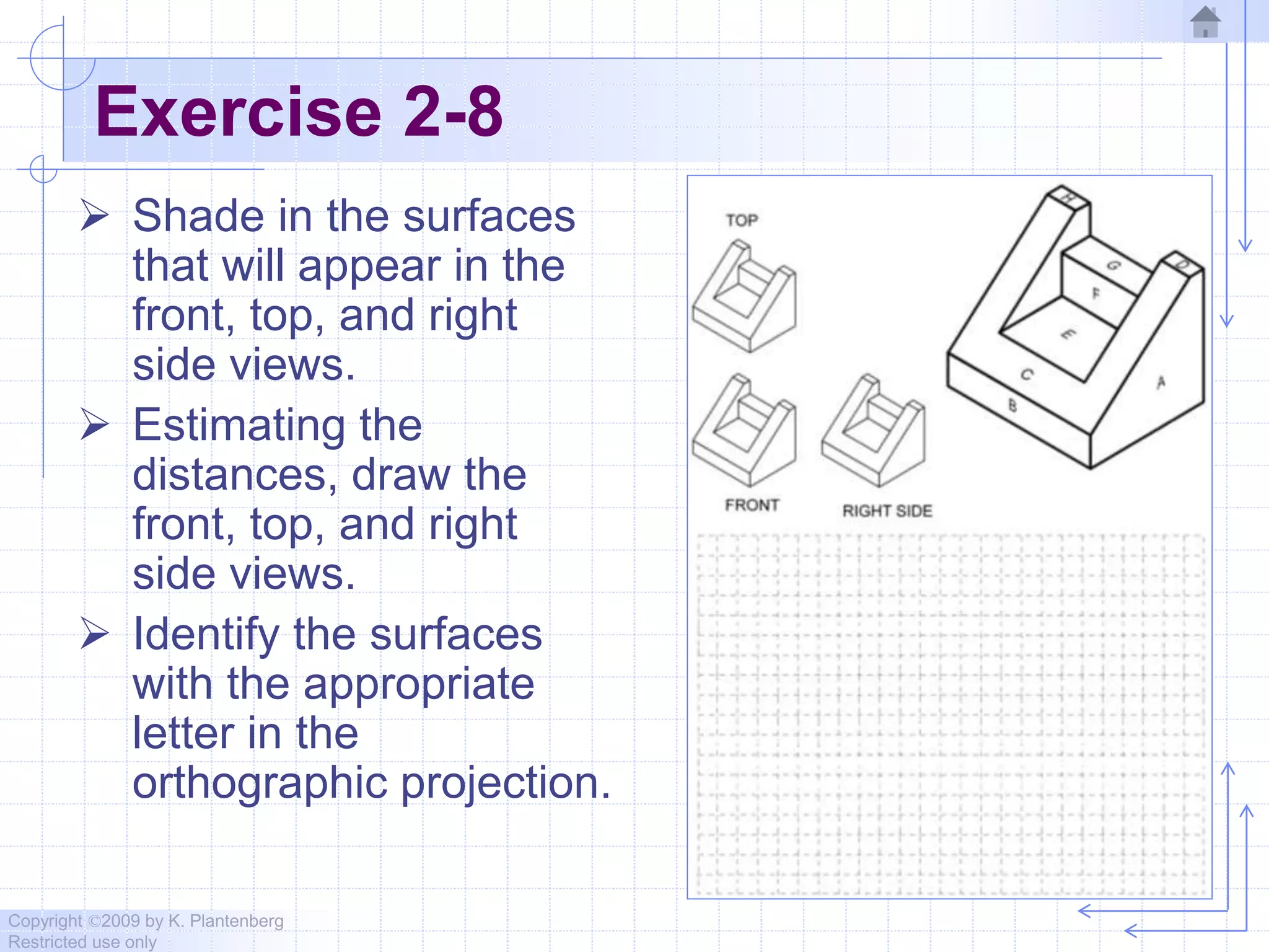 Copyright ©2009 by K. Plantenberg
Restricted use only
Exercise 2-8
 Shade in the surfaces
that will appear in the
front, top, and right
side views.
 Estimating the
distances, draw the
front, top, and right
side views.
 Identify the surfaces
with the appropriate
letter in the
orthographic projection.
 
