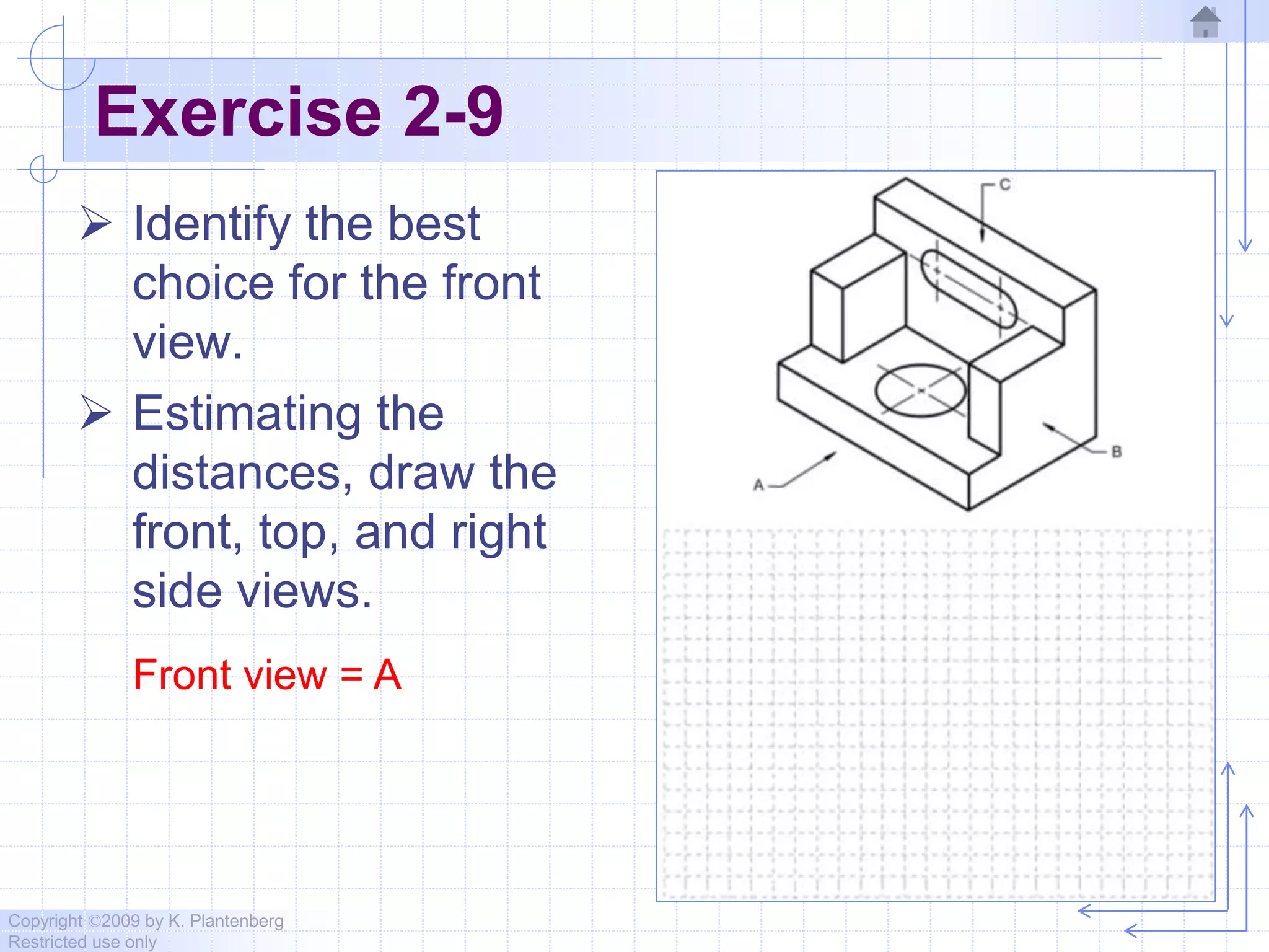 Copyright ©2009 by K. Plantenberg
Restricted use only
Exercise 2-9
 Identify the best
choice for the front
view.
 Estimating the
distances, draw the
front, top, and right
side views.
Front view = A
 