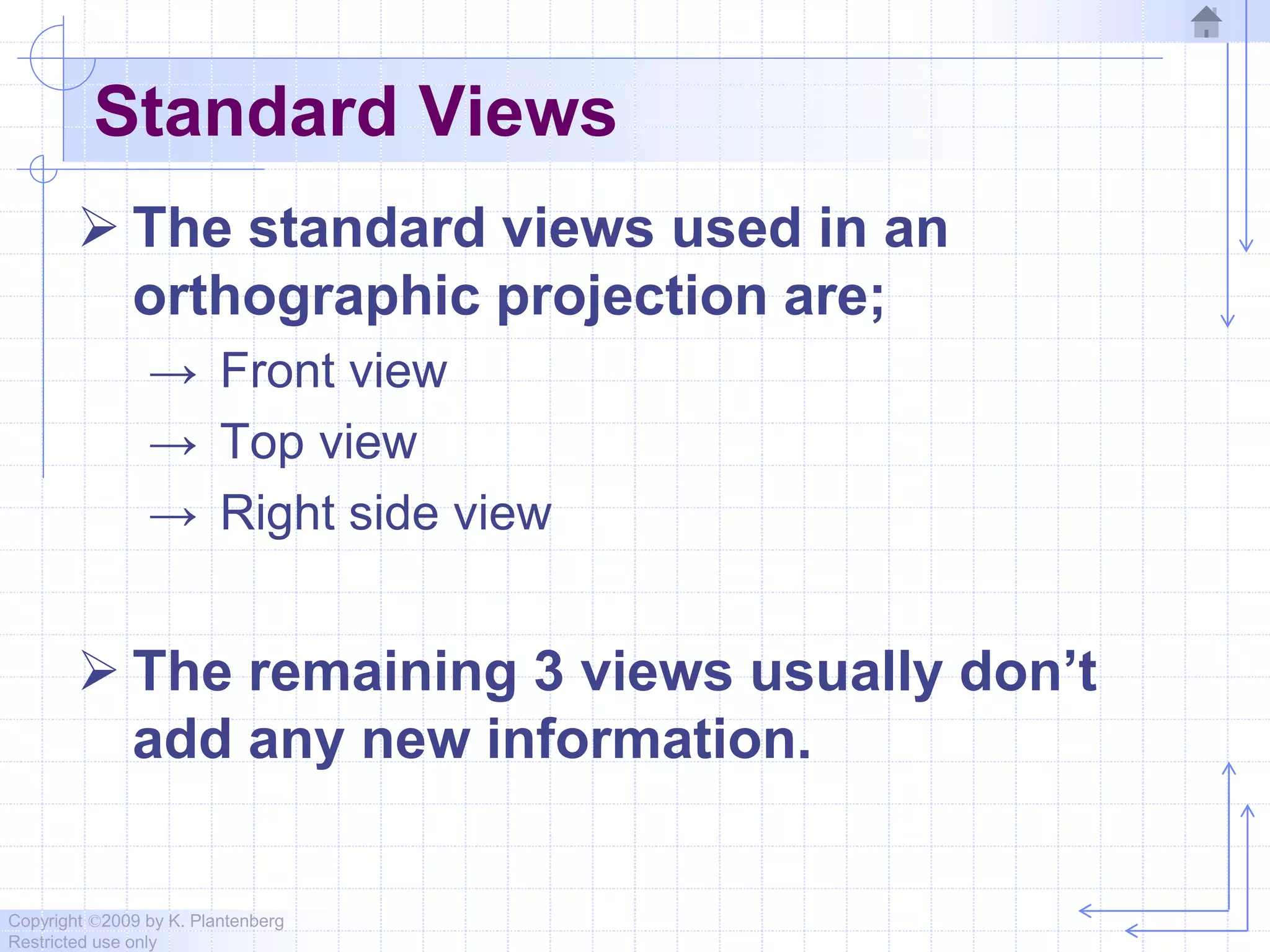 Copyright ©2009 by K. Plantenberg
Restricted use only
Standard Views
 The standard views used in an
orthographic projection are;
→ Front view
→ Top view
→ Right side view
 The remaining 3 views usually don’t
add any new information.
 