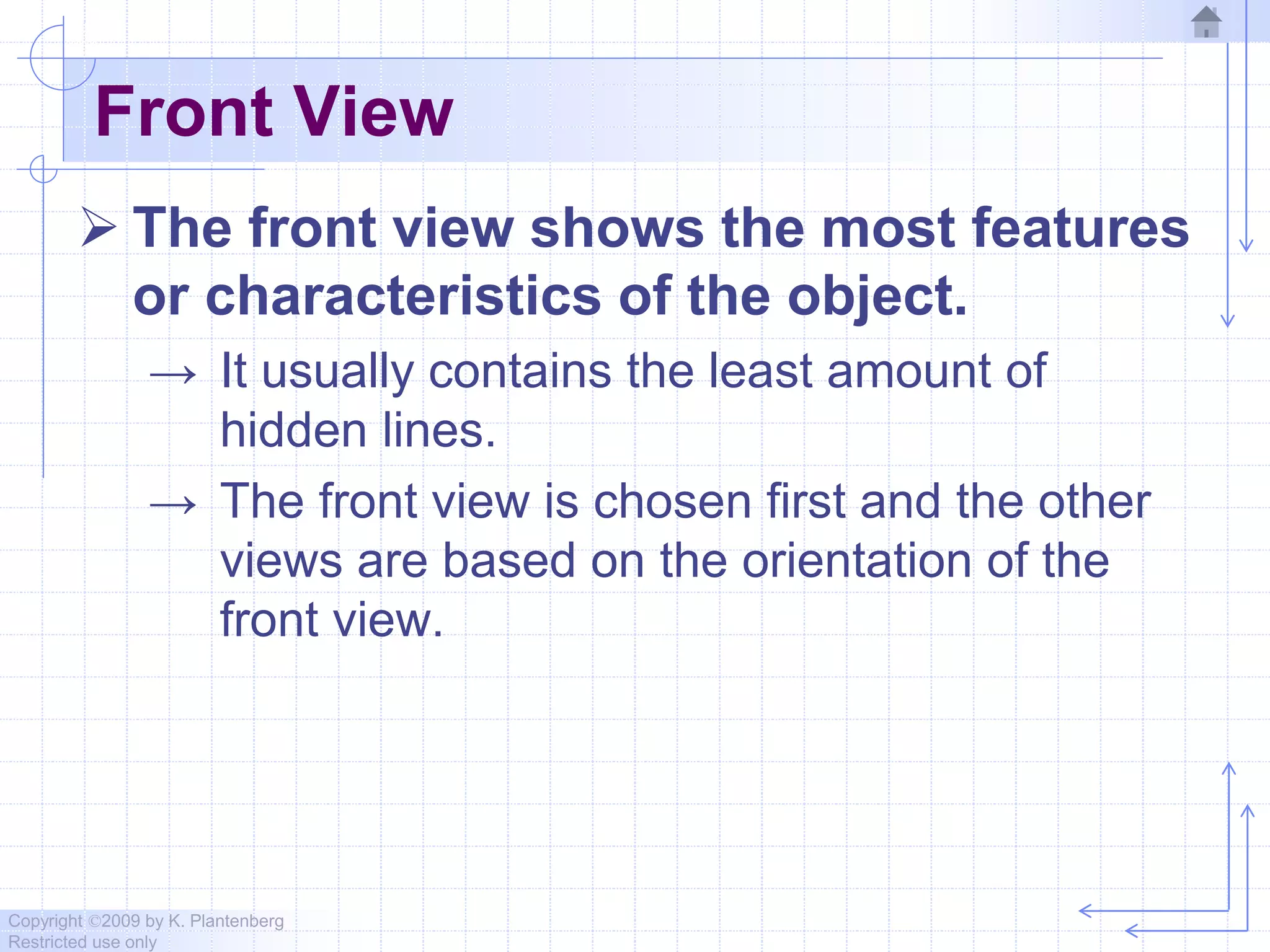 Copyright ©2009 by K. Plantenberg
Restricted use only
Front View
 The front view shows the most features
or characteristics of the object.
→ It usually contains the least amount of
hidden lines.
→ The front view is chosen first and the other
views are based on the orientation of the
front view.
 
