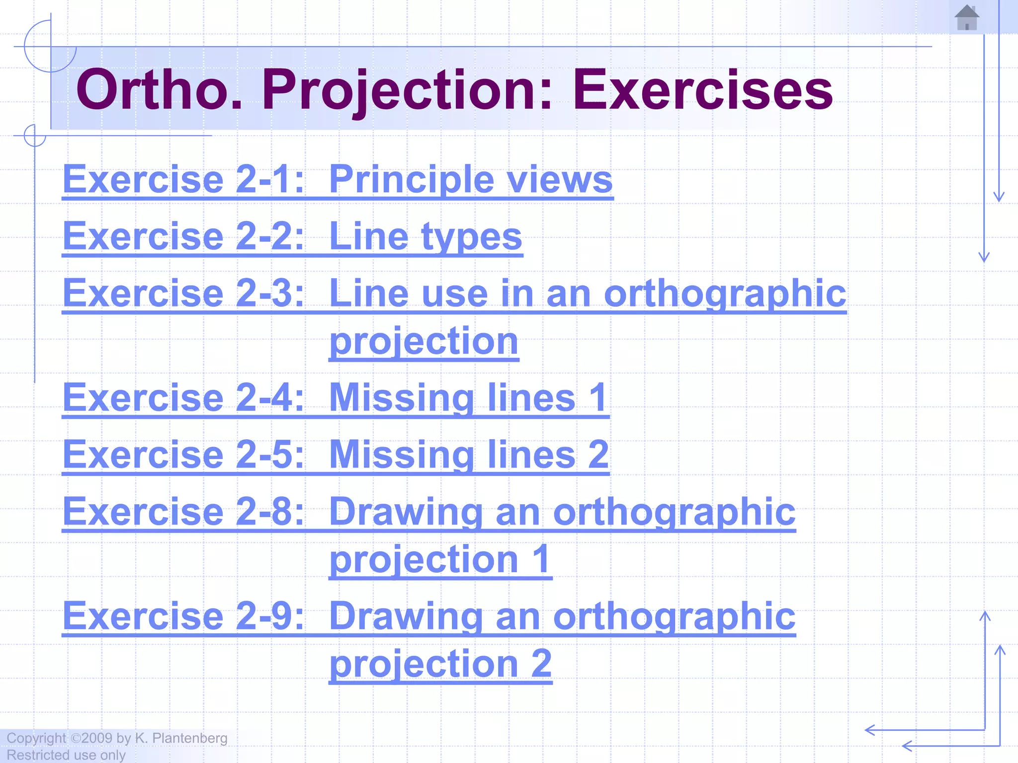 Copyright ©2009 by K. Plantenberg
Restricted use only
Ortho. Projection: Exercises
Exercise 2-1: Principle views
Exercise 2-2: Line types
Exercise 2-3: Line use in an orthographic
projection
Exercise 2-4: Missing lines 1
Exercise 2-5: Missing lines 2
Exercise 2-8: Drawing an orthographic
projection 1
Exercise 2-9: Drawing an orthographic
projection 2
 