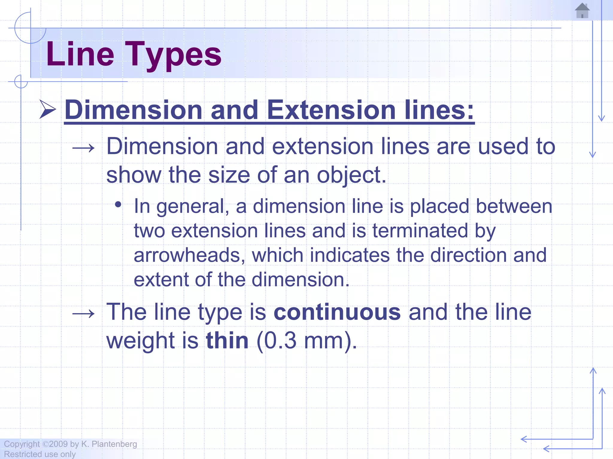 Copyright ©2009 by K. Plantenberg
Restricted use only
Line Types
 Dimension and Extension lines:
→ Dimension and extension lines are used to
show the size of an object.
• In general, a dimension line is placed between
two extension lines and is terminated by
arrowheads, which indicates the direction and
extent of the dimension.
→ The line type is continuous and the line
weight is thin (0.3 mm).
 