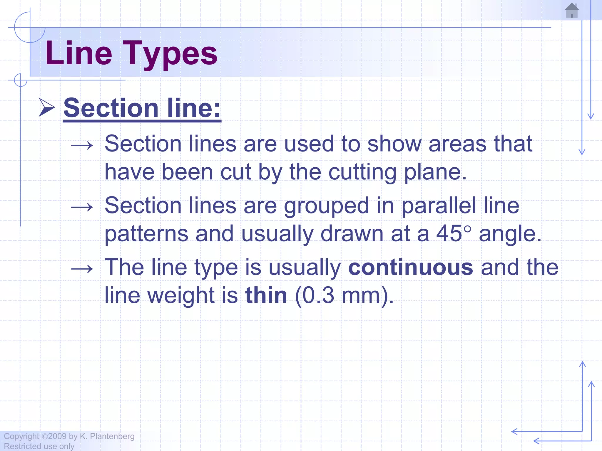 Copyright ©2009 by K. Plantenberg
Restricted use only
Line Types
 Section line:
→ Section lines are used to show areas that
have been cut by the cutting plane.
→ Section lines are grouped in parallel line
patterns and usually drawn at a 45 angle.
→ The line type is usually continuous and the
line weight is thin (0.3 mm).
 