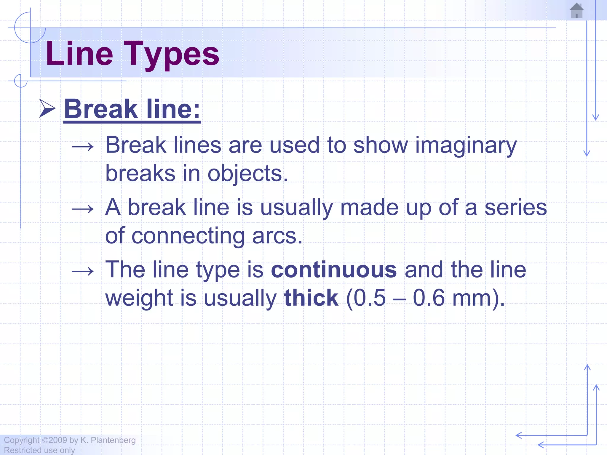 Copyright ©2009 by K. Plantenberg
Restricted use only
Line Types
 Break line:
→ Break lines are used to show imaginary
breaks in objects.
→ A break line is usually made up of a series
of connecting arcs.
→ The line type is continuous and the line
weight is usually thick (0.5 – 0.6 mm).
 