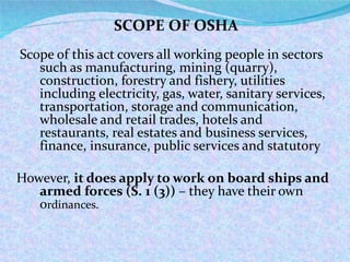 Scope of this act covers all working people in sectors such as manufacturing, mining (quarry), construction, forestry and fishery, utilities including electricity, gas, water, sanitary services, transportation, storage and communication, wholesale and retail trades, hotels and restaurants, real estates and business services, finance, insurance, public services and statutory  However,  it does apply to work on board ships and armed forces (S. 1 (3))  – they have their own o rdinances. SCOPE OF OSHA  