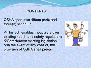 CONTENTS OSHA span over fifteen parts and three(3) schedule This act  enables measurers over existing health and safety regulations Complement existing legislation In the event of any conflict, the provision of OSHA shall prevail 
