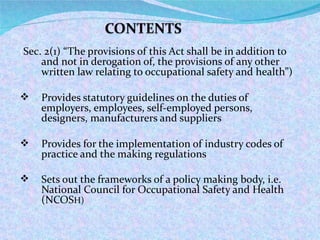 ( Sec. 2(1) “The provisions of this Act shall be in addition to and not in derogation of, the provisions of any other written law relating to occupational safety and health”) Provides statutory guidelines on the duties of employers, employees, self-employed persons, designers, manufacturers and suppliers Provides for the implementation of industry codes of practice and the making regulations Sets out the frameworks of a policy making body, i.e. National Council for Occupational Safety and Health (NCOS H) 