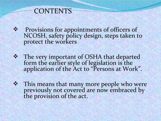 CONTENTS Provisions for appointments of officers of NCOSH, safety policy design, steps taken to protect the workers The very important of OSHA that departed form the earlier style of legislation is the application of the Act to “Persons at Work”. This means that many more people who were previously not covered are now embraced by the provision of the act. 