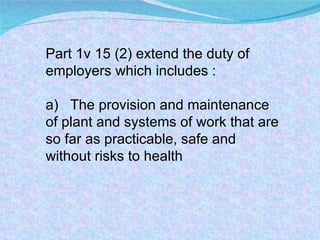 Part 1v 15 (2) extend the duty of  employers which includes : a)  The provision and maintenance of plant and systems of work that are so far as practicable, safe and without risks to health 