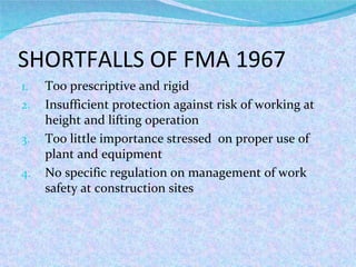 SHORTFALLS OF FMA 1967 Too prescriptive and rigid Insufficient protection against risk of working at height and lifting operation Too little importance stressed  on proper use of plant and equipment No specific regulation on management of work safety at construction sites 