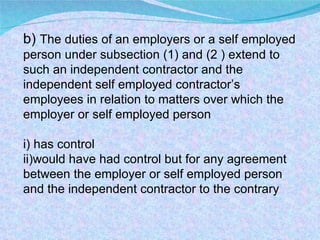 b)  The duties of an employers or a self employed person under subsection (1) and (2 ) extend to such an independent contractor and the independent self employed contractor’s employees in relation to matters over which the employer or self employed person i) has control ii)would have had control but for any agreement between the employer or self employed person and the independent contractor to the contrary 