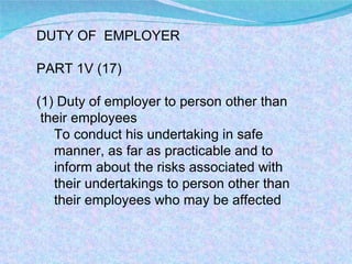 DUTY OF  EMPLOYER PART 1V (17)  (1) Duty of employer to person other than  their employees  To conduct his undertaking in safe manner, as far as practicable and to inform about the risks associated with their undertakings to person other than their employees who may be affected  
