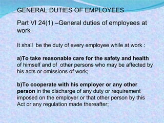 GENERAL DUTIES OF EMPLOYEES Part VI 24(1) –General duties of employees at work  It shall  be the duty of every employee while at work : a)To take reasonable care for the safety and health  of himself and of  other persons who may be affected by his acts or omissions of work; b)To cooperate with his employer or any other person  in the discharge of any duty or requirement imposed on the employer or that other person by this Act or any regulation made thereafter;  