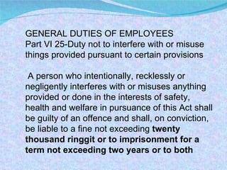 GENERAL DUTIES OF EMPLOYEES Part VI 25-Duty not to interfere with or misuse things provided pursuant to certain provisions A person who intentionally, recklessly or negligently interferes with or misuses anything provided or done in the interests of safety, health and welfare in pursuance of this Act shall be guilty of an offence and shall, on conviction, be liable to a fine not exceeding  twenty thousand ringgit or to imprisonment for a term not exceeding two years or to both 