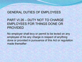 GENERAL DUTIES OF EMPLOYEES PART VI 26 – DUTY NOT TO CHARGE EMPLOYEES FOR THINGS DONE OR PROVIDED No employer shall levy or permit to be levied on any employee of his any charge in respect of anything done or provided in pursuance of this Act or regulation made thereafter 