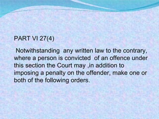 PART VI 27(4) Notwithstanding  any written law to the contrary, where a person is convicted  of an offence under this section the Court may ,in addition to imposing a penalty on the offender, make one or both of the following orders.  
