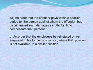 4a) An order that the offender pays within a specific period to  the person against whom the offender  has discriminated such damages as it thinks  fit to compensate that  persons b) An order that the employees be reinstated or  re-employed in his former position or , where that  position is not available, in a similar position.  