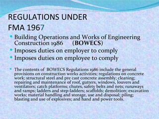 REGULATIONS UNDER  FMA 196 7 Building Operations and Works of Engineering Construction 1986  ( BOWECS ) Imposes duties on employer to comply Imposes duties on employee to comply The contents of  BOWECS Regulations 1986 include the general provisions on construction works activities; regulations on concrete work; structural steel and pre cast concrete assembly; cleaning; repairing and maintenance of roof, gutters, windows, louvers and ventilators; catch platforms; chutes, safety belts and nets; runaways and ramps; ladders and step-ladders; scaffolds; demolition; excavation works; material handling and storage, use and disposal; piling; blasting and use of explosives; and hand and power tools.  