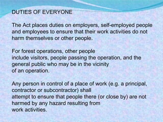 DUTIES OF EVERYONE The Act places duties on employers, self-employed people and employees to ensure that their work activities do not harm themselves or other people.  For forest operations, other people include visitors, people passing the operation, and the general public who may be in the vicinity of an operation. Any person in control of a place of work (e.g. a principal, contractor or subcontractor) shall attempt to ensure that people there (or close by) are not harmed by any hazard resulting from work activities. 