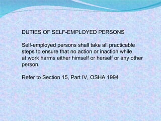 DUTIES OF SELF-EMPLOYED PERSONS Self-employed persons shall take all practicable steps to ensure that no action or inaction while at work harms either himself or herself or any other person. Refer to Section 15, Part IV, OSHA 1994 