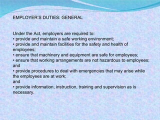 EMPLOYER’S DUTIES: GENERAL Under the Act, employers are required to: •  provide and maintain a safe working environment; •  provide and maintain facilities for the safety and health of employees; •  ensure that machinery and equipment are safe for employees; •  ensure that working arrangements are not hazardous to employees; and •  provide procedures to deal with emergencies that may arise while the employees are at work; and •  provide information, instruction, training and supervision as is necessary. 