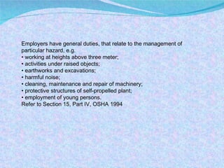 Employers have general duties, that relate to the management of particular hazard, e.g. •  working at heights above three meter; •  activities under raised objects; •  earthworks and excavations; •  harmful noise; •  cleaning, maintenance and repair of machinery; •  protective structures of self-propelled plant; •  employment of young persons. Refer to Section 15, Part IV, OSHA 1994 