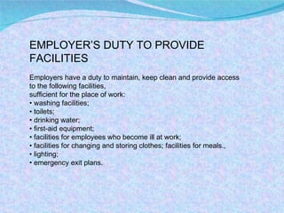 EMPLOYER’S DUTY TO PROVIDE FACILITIES Employers have a duty to maintain, keep clean and provide access to the following facilities, sufficient for the place of work: •  washing facilities; •  toilets; •  drinking water; •  first-aid equipment; •  facilities for employees who become ill at work; •  facilities for changing and storing clothes; facilities for meals., •  lighting; •  emergency exit plans. 