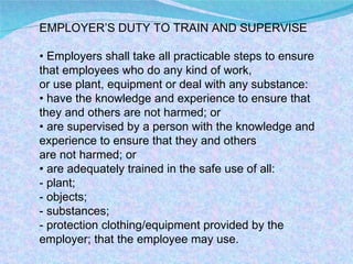 EMPLOYER’S DUTY TO TRAIN AND SUPERVISE •  Employers shall take all practicable steps to ensure that employees who do any kind of work, or use plant, equipment or deal with any substance: •  have the knowledge and experience to ensure that they and others are not harmed; or •  are supervised by a person with the knowledge and experience to ensure that they and others are not harmed; or •  are adequately trained in the safe use of all: - plant; - objects; - substances; - protection clothing/equipment provided by the employer; that the employee may use. 