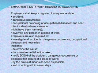 EMPLOYER’S DUTY WITH REGARD TO ACCIDENTS Employers shall keep a register of every work-related: •  accident; •  dangerous occurrence; •  occupational poisoning or occupational diseases; and near-miss incident (where someone might have been harmed); •  involving any person in a place of work. Employers are also required to: •  investigate all accidents, dangerous occurrence, occupational diseases and near-miss incidents; •  determine the cause; •  document remedial action taken; •  notify DOSH of the accident, dangerous occurrence or diseases that occurs at a place of work: - by the quickest means as soon as possible; - and in writing within seven days. 
