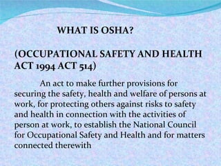 WHAT IS OSHA? (OCCUPATIONAL SAFETY AND HEALTH ACT 1994 ACT 514) An act to make further provisions for securing the safety, health and welfare of persons at work, for protecting others against risks to safety and health in connection with the activities of person at work, to establish the National Council for Occupational Safety and Health and for matters connected therewith 