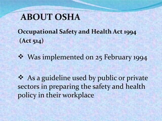 Occupational Safety and Health Act 1994 (Act 514) Was implemented on 25 February 1994 As a guideline used by public or private sectors in preparing the safety and health policy in their workplace ABOUT OSHA 